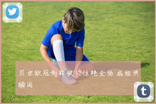 贝尔欧冠倒钩破门惊艳全场 成经典瞬间