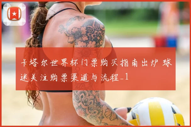 卡塔尔世界杯门票购买指南出炉 球迷关注购票渠道与流程_1