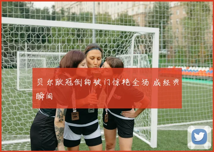 贝尔欧冠倒钩破门惊艳全场 成经典瞬间