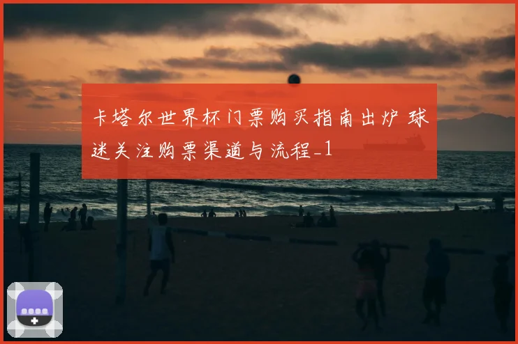 卡塔尔世界杯门票购买指南出炉 球迷关注购票渠道与流程_1