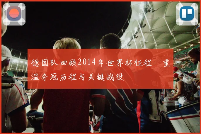 德国队回顾2014年世界杯征程 重温夺冠历程与关键战役