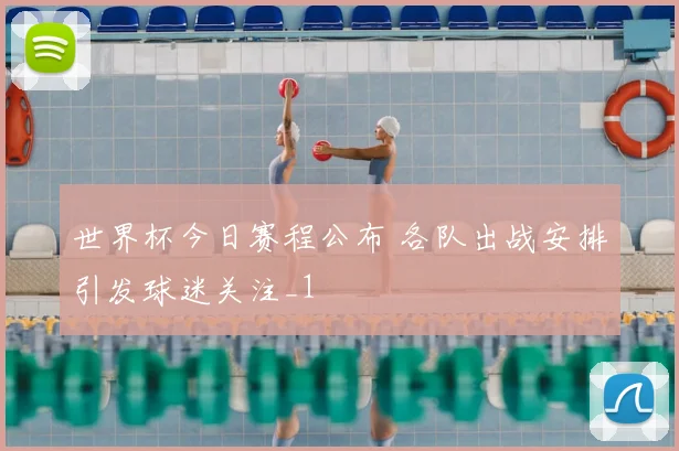 世界杯今日赛程公布 各队出战安排引发球迷关注_1
